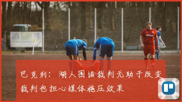 巴克利：湖人围堵裁判无助于改变裁判也担心媒体施压效果