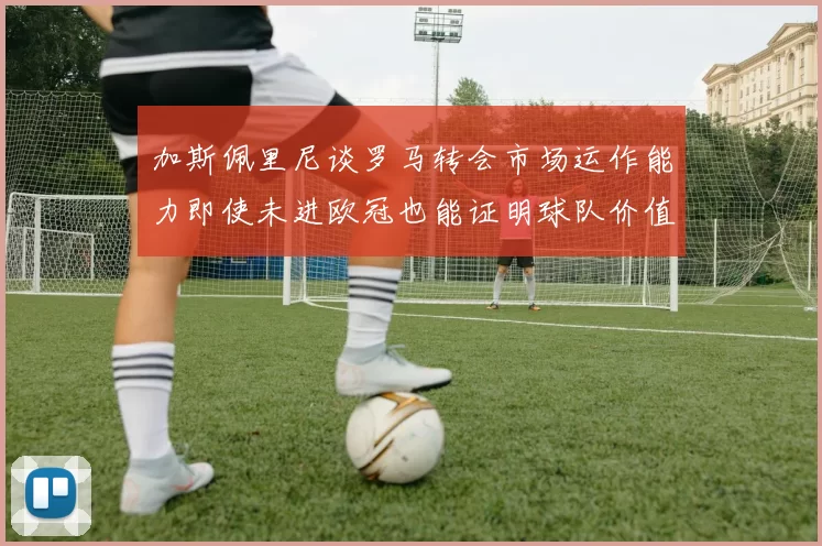 加斯佩里尼谈罗马转会市场运作能力即使未进欧冠也能证明球队价值