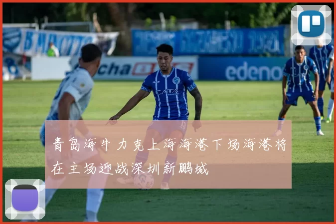 青岛海牛力克上海海港下场海港将在主场迎战深圳新鹏城