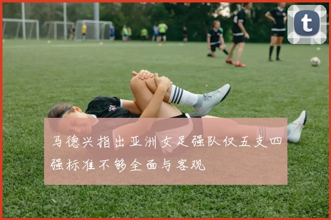 马德兴指出亚洲女足强队仅五支四强标准不够全面与客观