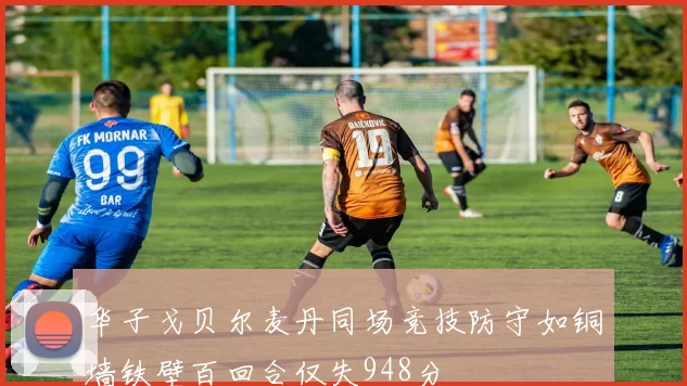 华子戈贝尔麦丹同场竞技防守如铜墙铁壁百回合仅失948分