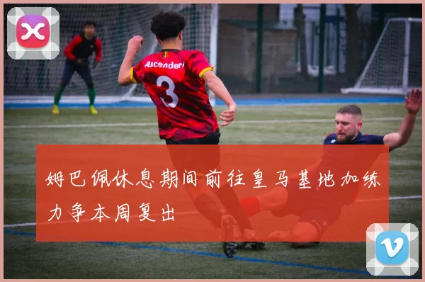 姆巴佩休息期间前往皇马基地加练力争本周复出