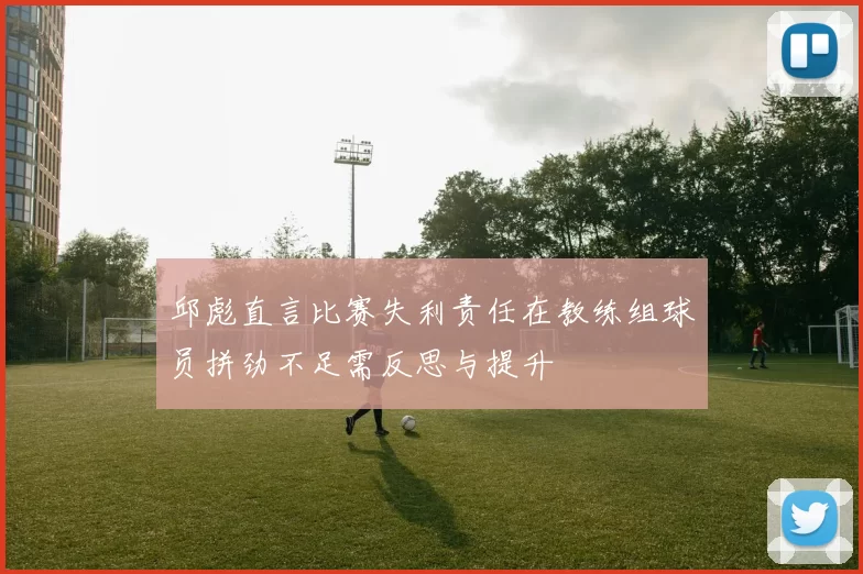 邱彪直言比赛失利责任在教练组球员拼劲不足需反思与提升