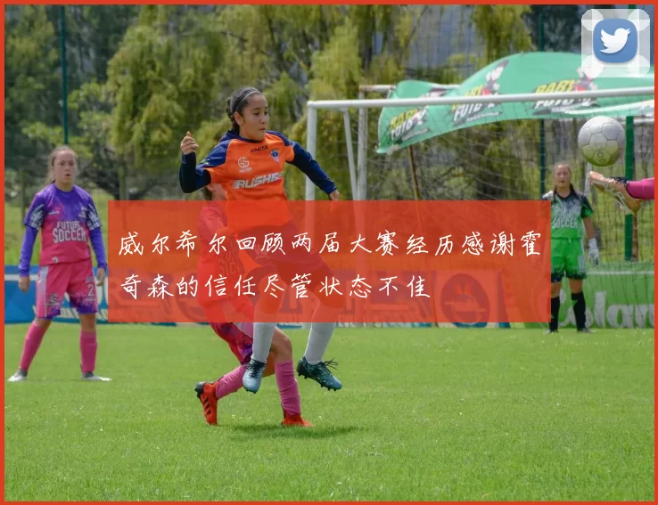 威尔希尔回顾两届大赛经历感谢霍奇森的信任尽管状态不佳