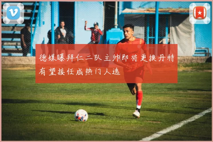 德媒曝拜仁二队主帅即将更换丹特有望接任成热门人选