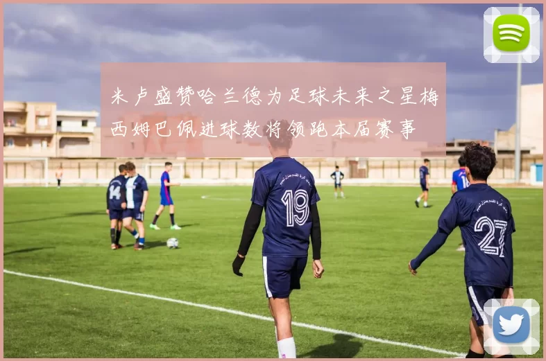 米卢盛赞哈兰德为足球未来之星梅西姆巴佩进球数将领跑本届赛事
