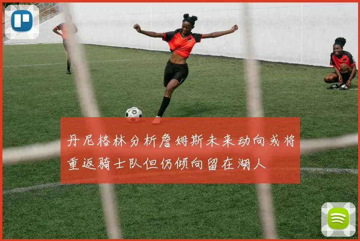丹尼格林分析詹姆斯未来动向或将重返骑士队但仍倾向留在湖人
