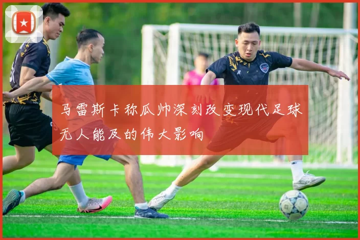 马雷斯卡称瓜帅深刻改变现代足球无人能及的伟大影响