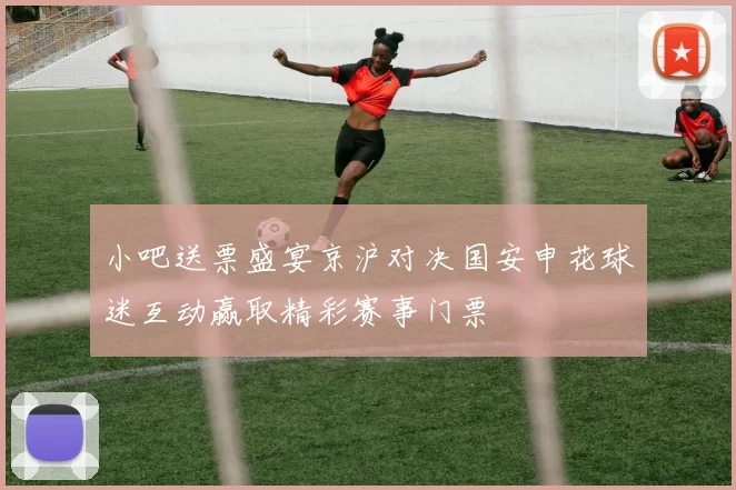 小吧送票盛宴京沪对决国安申花球迷互动赢取精彩赛事门票