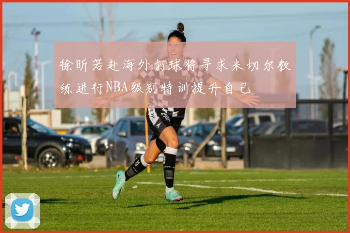 徐昕若赴海外打球将寻求米切尔教练进行NBA级别特训提升自己