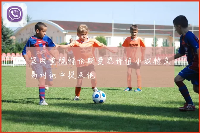 篮网重视特伦斯曼恩价值小波特交易讨论中提及他