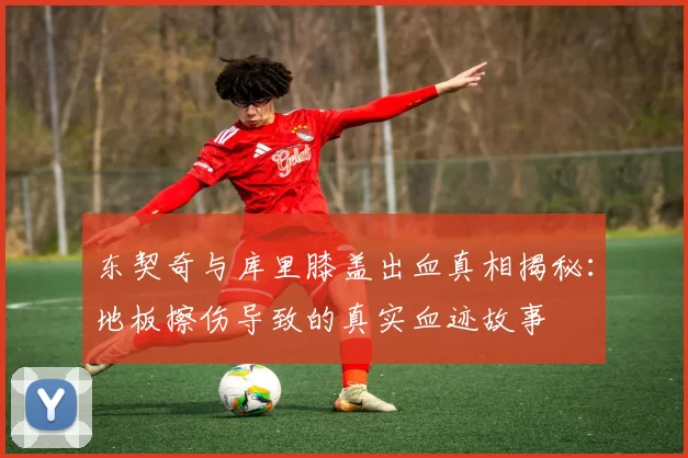 东契奇与库里膝盖出血真相揭秘：地板擦伤导致的真实血迹故事