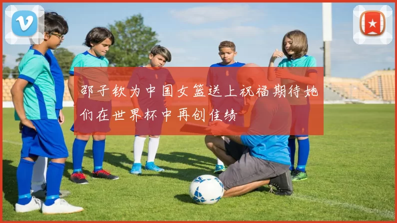 邵子钦为中国女篮送上祝福期待她们在世界杯中再创佳绩