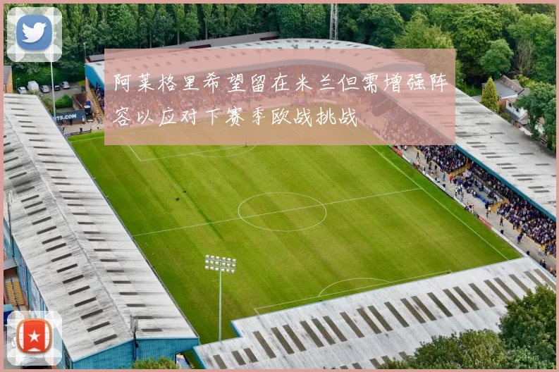 阿莱格里希望留在米兰但需增强阵容以应对下赛季欧战挑战